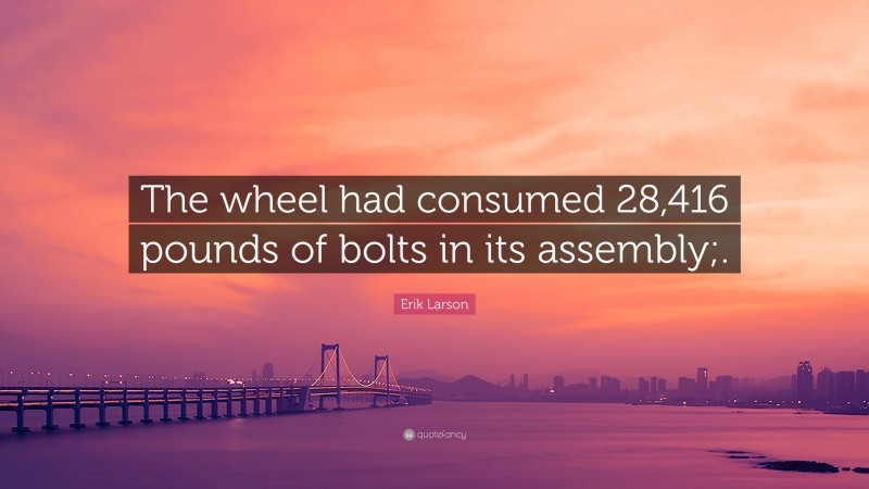 Erik Larson Quote: “The wheel had consumed 28,416 pounds of bolts in its assembly;.”