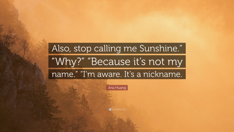 Ana Huang Quote: “Also, stop calling me Sunshine.” “Why?” “Because it’s not my name.” “I’m aware. It’s a nickname.”