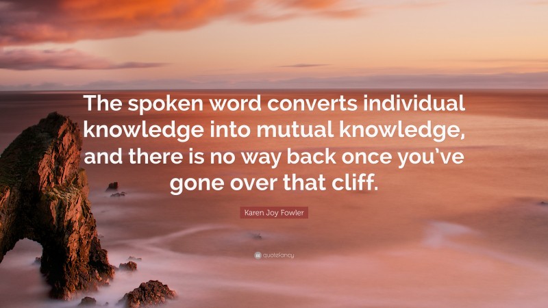 Karen Joy Fowler Quote: “The spoken word converts individual knowledge into mutual knowledge, and there is no way back once you’ve gone over that cliff.”