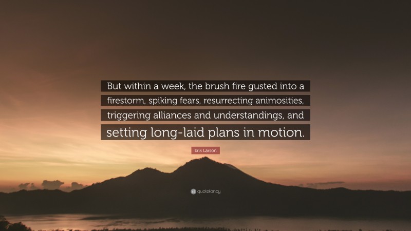 Erik Larson Quote: “But within a week, the brush fire gusted into a firestorm, spiking fears, resurrecting animosities, triggering alliances and understandings, and setting long-laid plans in motion.”
