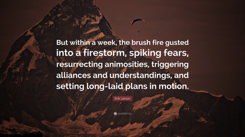 Erik Larson Quote: “But within a week, the brush fire gusted into a firestorm, spiking fears, resurrecting animosities, triggering alliances and understandings, and setting long-laid plans in motion.”