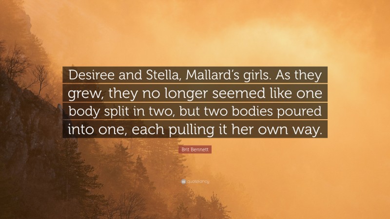 Brit Bennett Quote: “Desiree and Stella, Mallard’s girls. As they grew, they no longer seemed like one body split in two, but two bodies poured into one, each pulling it her own way.”