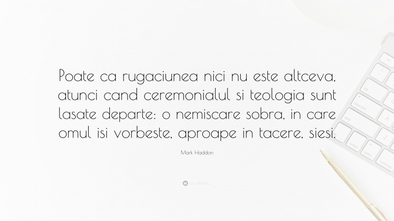 Mark Haddon Quote: “Poate ca rugaciunea nici nu este altceva, atunci cand ceremonialul si teologia sunt lasate departe: o nemiscare sobra, in care omul isi vorbeste, aproape in tacere, siesi.”