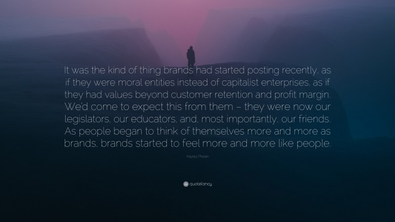 Hayley Phelan Quote: “It was the kind of thing brands had started posting recently, as if they were moral entities instead of capitalist enterprises, as if they had values beyond customer retention and profit margin. We’d come to expect this from them – they were now our legislators, our educators, and, most importantly, our friends. As people began to think of themselves more and more as brands, brands started to feel more and more like people.”