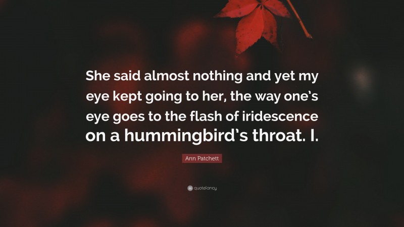 Ann Patchett Quote: “She said almost nothing and yet my eye kept going to her, the way one’s eye goes to the flash of iridescence on a hummingbird’s throat. I.”