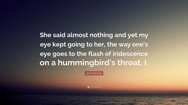 Ann Patchett Quote: “She said almost nothing and yet my eye kept going to her, the way one’s eye goes to the flash of iridescence on a hummingbird’s throat. I.”