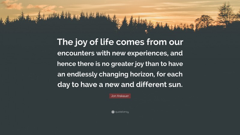 Jon Krakauer Quote: “The joy of life comes from our encounters with new experiences, and hence there is no greater joy than to have an endlessly changing horizon, for each day to have a new and different sun.”