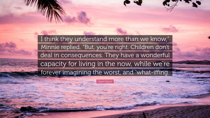 Hazel Gaynor Quote: “I think they understand more than we know,” Minnie replied. “But, you’re right. Children don’t deal in consequences. They have a wonderful capacity for living in the now, while we’re forever imagining the worst, and ’what-iffing.”