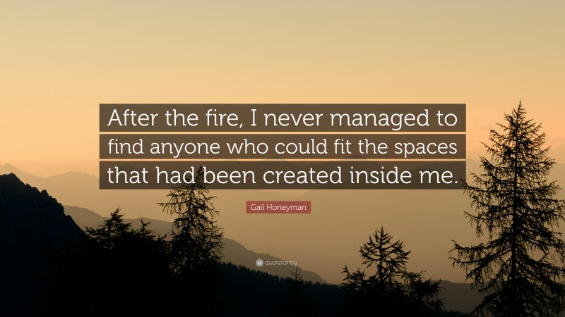 Gail Honeyman Quote: “After the fire, I never managed to find anyone who could fit the spaces that had been created inside me.”