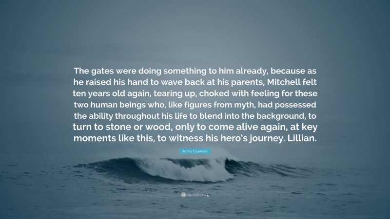 Jeffrey Eugenides Quote: “The gates were doing something to him already, because as he raised his hand to wave back at his parents, Mitchell felt ten years old again, tearing up, choked with feeling for these two human beings who, like figures from myth, had possessed the ability throughout his life to blend into the background, to turn to stone or wood, only to come alive again, at key moments like this, to witness his hero’s journey. Lillian.”