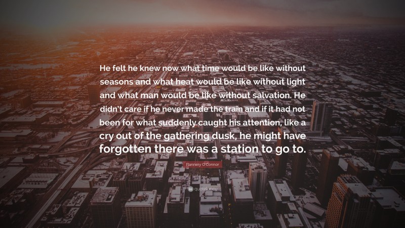 Flannery O'Connor Quote: “He felt he knew now what time would be like without seasons and what heat would be like without light and what man would be like without salvation. He didn’t care if he never made the train and if it had not been for what suddenly caught his attention, like a cry out of the gathering dusk, he might have forgotten there was a station to go to.”
