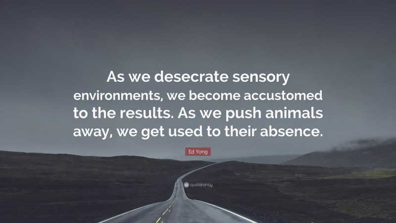 Ed Yong Quote: “As we desecrate sensory environments, we become accustomed to the results. As we push animals away, we get used to their absence.”