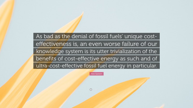 Alex Epstein Quote: “As bad as the denial of fossil fuels’ unique cost-effectiveness is, an even worse failure of our knowledge system is its utter trivialization of the benefits of cost-effective energy as such and of ultra-cost-effective fossil fuel energy in particular.”