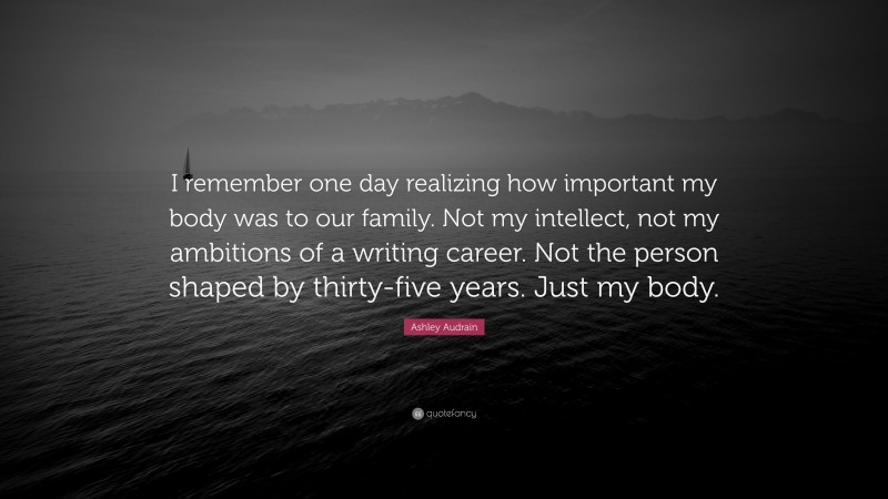 Ashley Audrain Quote: “I remember one day realizing how important my body was to our family. Not my intellect, not my ambitions of a writing career. Not the person shaped by thirty-five years. Just my body.”