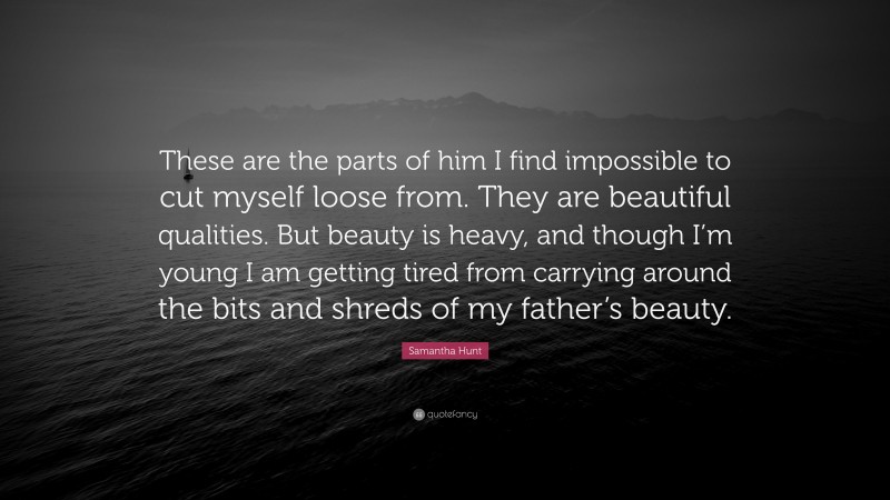 Samantha Hunt Quote: “These are the parts of him I find impossible to cut myself loose from. They are beautiful qualities. But beauty is heavy, and though I’m young I am getting tired from carrying around the bits and shreds of my father’s beauty.”