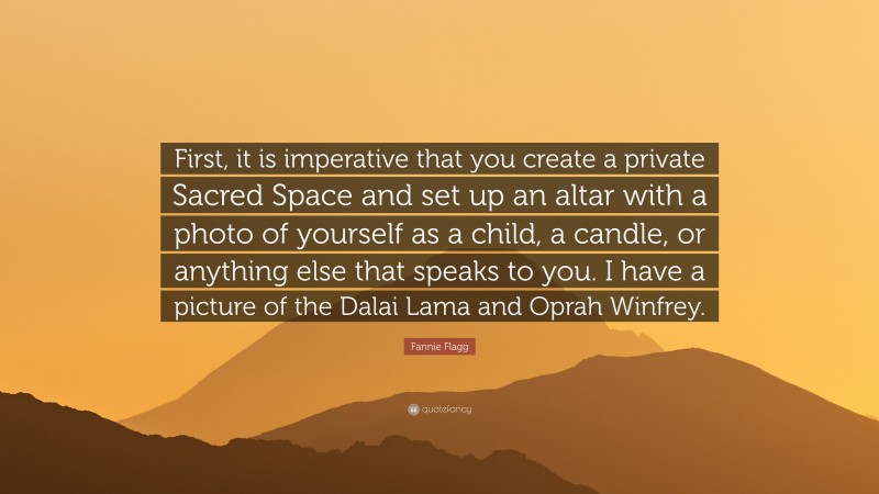 Fannie Flagg Quote: “First, it is imperative that you create a private Sacred Space and set up an altar with a photo of yourself as a child, a candle, or anything else that speaks to you. I have a picture of the Dalai Lama and Oprah Winfrey.”