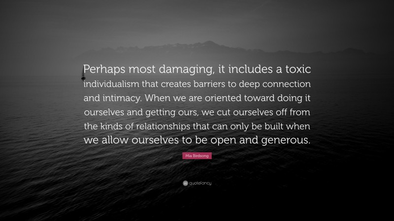 Mia Birdsong Quote: “Perhaps most damaging, it includes a toxic individualism that creates barriers to deep connection and intimacy. When we are oriented toward doing it ourselves and getting ours, we cut ourselves off from the kinds of relationships that can only be built when we allow ourselves to be open and generous.”