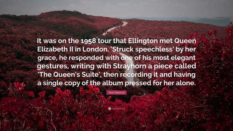 Terry Teachout Quote: “It was on the 1958 tour that Ellington met Queen Elizabeth II in London. ‘Struck speechless’ by her grace, he responded with one of his most elegant gestures, writing with Strayhorn a piece called ‘The Queen’s Suite’, then recording it and having a single copy of the album pressed for her alone.”
