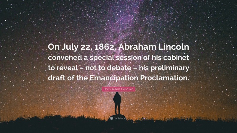 Doris Kearns Goodwin Quote: “On July 22, 1862, Abraham Lincoln convened a special session of his cabinet to reveal – not to debate – his preliminary draft of the Emancipation Proclamation.”