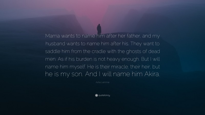 Asha Lemmie Quote: “Mama wants to name him after her father, and my husband wants to name him after his. They want to saddle him from the cradle with the ghosts of dead men. As if his burden is not heavy enough. But I will name him myself. He is their miracle, their heir, but he is my son. And I will name him Akira.”