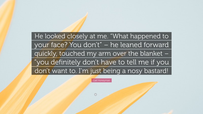 Gail Honeyman Quote: “He looked closely at me. “What happened to your face? You don’t” – he leaned forward quickly, touched my arm over the blanket – “you definitely don’t have to tell me if you don’t want to. I’m just being a nosy bastard!”