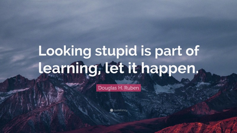 Douglas H. Ruben Quote: “Looking stupid is part of learning, let it happen.”