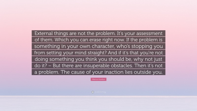 Marcus Aurelius Quote: “External things are not the problem. It’s your assessment of them. Which you can erase right now. If the problem is something in your own character, who’s stopping you from setting your mind straight? And if it’s that you’re not doing something you think you should be, why not just do it? – But there are insuperable obstacles. Then it’s not a problem. The cause of your inaction lies outside you.”