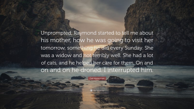 Gail Honeyman Quote: “Unprompted, Raymond started to tell me about his mother, how he was going to visit her tomorrow, something he did every Sunday. She was a widow and not terribly well. She had a lot of cats, and he helped her care for them. On and on and on he droned. I interrupted him.”