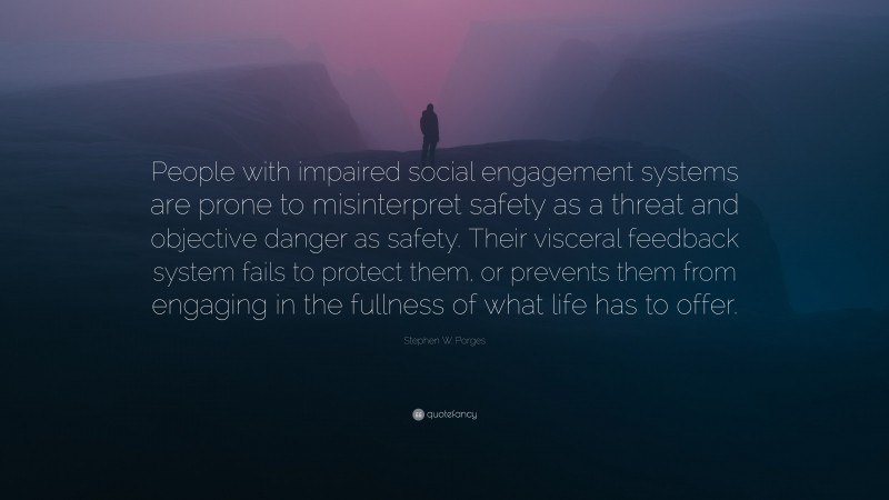 Stephen W. Porges Quote: “People with impaired social engagement systems are prone to misinterpret safety as a threat and objective danger as safety. Their visceral feedback system fails to protect them, or prevents them from engaging in the fullness of what life has to offer.”
