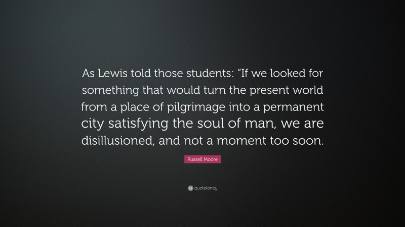 Russell Moore Quote: “As Lewis told those students: “If we looked for something that would turn the present world from a place of pilgrimage into a permanent city satisfying the soul of man, we are disillusioned, and not a moment too soon.”