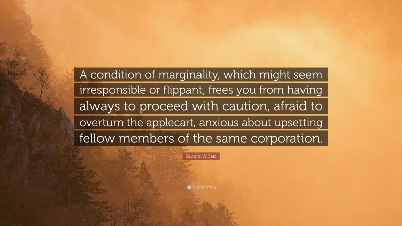 Edward W. Said Quote: “A condition of marginality, which might seem irresponsible or flippant, frees you from having always to proceed with caution, afraid to overturn the applecart, anxious about upsetting fellow members of the same corporation.”