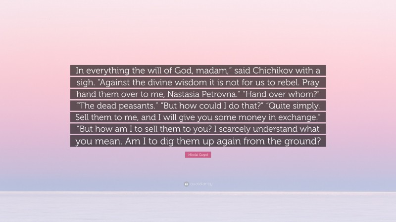 Nikolai Gogol Quote: “In everything the will of God, madam,” said Chichikov with a sigh. “Against the divine wisdom it is not for us to rebel. Pray hand them over to me, Nastasia Petrovna.” “Hand over whom?” “The dead peasants.” “But how could I do that?” “Quite simply. Sell them to me, and I will give you some money in exchange.” “But how am I to sell them to you? I scarcely understand what you mean. Am I to dig them up again from the ground?”