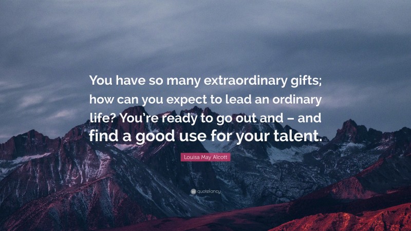 Louisa May Alcott Quote: “You have so many extraordinary gifts; how can you expect to lead an ordinary life? You’re ready to go out and – and find a good use for your talent.”