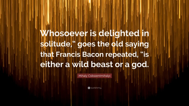 Mihaly Csikszentmihalyi Quote: “Whosoever is delighted in solitude,” goes the old saying that Francis Bacon repeated, “is either a wild beast or a god.”