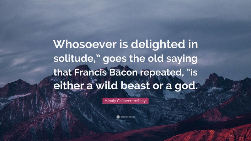 Mihaly Csikszentmihalyi Quote: “Whosoever is delighted in solitude,” goes the old saying that Francis Bacon repeated, “is either a wild beast or a god.”