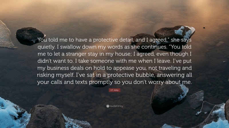 S.T. Abby Quote: “You told me to have a protective detail, and I agreed,” she says quietly. I swallow down my words as she continues. “You told me to let a stranger stay in my house; I agreed, even though I didn’t want to. I take someone with me when I leave. I’ve put my business deals on hold to appease you, not traveling and risking myself. I’ve sat in a protective bubble, answering all your calls and texts promptly so you don’t worry about me.”
