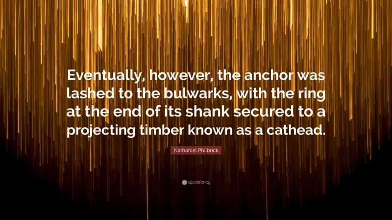 Nathaniel Philbrick Quote: “Eventually, however, the anchor was lashed to the bulwarks, with the ring at the end of its shank secured to a projecting timber known as a cathead.”