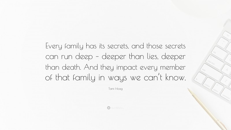 Tami Hoag Quote: “Every family has its secrets, and those secrets can run deep – deeper than lies, deeper than death. And they impact every member of that family in ways we can’t know.”
