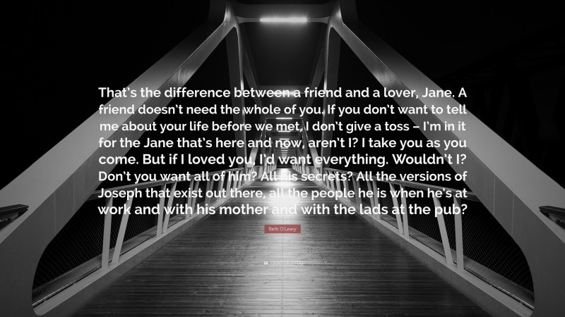 Beth O'Leary Quote: “That’s the difference between a friend and a lover, Jane. A friend doesn’t need the whole of you. If you don’t want to tell me about your life before we met, I don’t give a toss – I’m in it for the Jane that’s here and now, aren’t I? I take you as you come. But if I loved you, I’d want everything. Wouldn’t I? Don’t you want all of him? All his secrets? All the versions of Joseph that exist out there, all the people he is when he’s at work and with his mother and with the lads at the pub?”