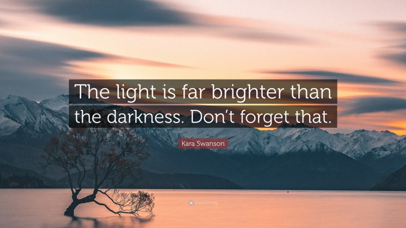 Kara Swanson Quote: “The light is far brighter than the darkness. Don’t forget that.”