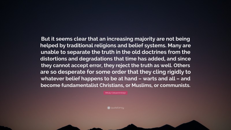 Mihaly Csikszentmihalyi Quote: “But it seems clear that an increasing majority are not being helped by traditional religions and belief systems. Many are unable to separate the truth in the old doctrines from the distortions and degradations that time has added, and since they cannot accept error, they reject the truth as well. Others are so desperate for some order that they cling rigidly to whatever belief happens to be at hand – warts and all – and become fundamentalist Christians, or Muslims, or communists.”