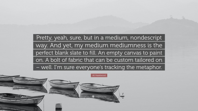 Ali Hazelwood Quote: “Pretty, yeah, sure, but in a medium, nondescript way. And yet, my medium mediumness is the perfect blank slate to fill. An empty canvas to paint on. A bolt of fabric that can be custom tailored on – well. I’m sure everyone’s tracking the metaphor.”