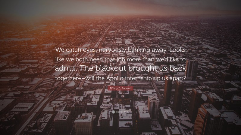 Tiffany D. Jackson Quote: “We catch eyes, nervously blinking away. Looks like we both need that job more than we’d like to admit. The blackout brought us back together––will the Apollo internship rip us apart?”