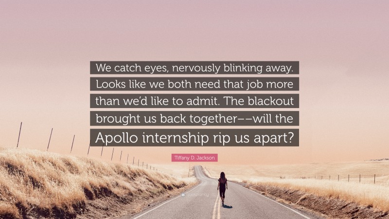 Tiffany D. Jackson Quote: “We catch eyes, nervously blinking away. Looks like we both need that job more than we’d like to admit. The blackout brought us back together––will the Apollo internship rip us apart?”