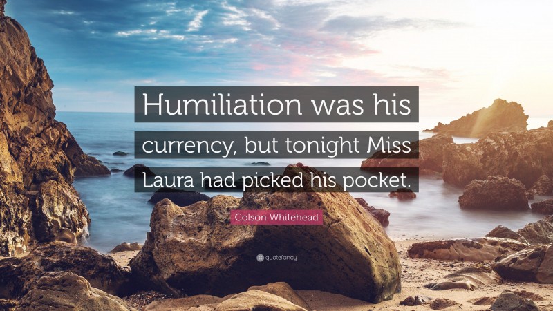 Colson Whitehead Quote: “Humiliation was his currency, but tonight Miss Laura had picked his pocket.”