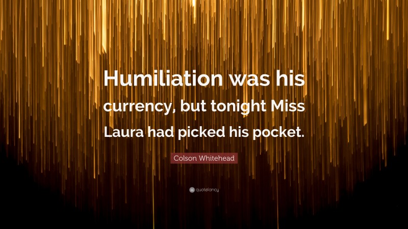 Colson Whitehead Quote: “Humiliation was his currency, but tonight Miss Laura had picked his pocket.”