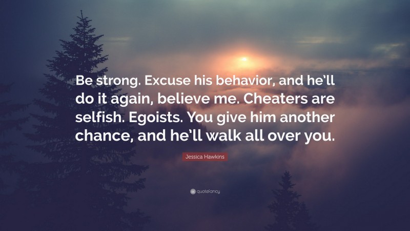 Jessica Hawkins Quote: “Be strong. Excuse his behavior, and he’ll do it again, believe me. Cheaters are selfish. Egoists. You give him another chance, and he’ll walk all over you.”