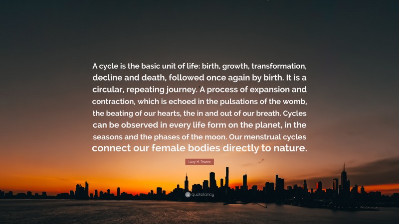 Lucy H. Pearce Quote: “A cycle is the basic unit of life: birth, growth, transformation, decline and death, followed once again by birth. It is a circular, repeating journey. A process of expansion and contraction, which is echoed in the pulsations of the womb, the beating of our hearts, the in and out of our breath. Cycles can be observed in every life form on the planet, in the seasons and the phases of the moon. Our menstrual cycles connect our female bodies directly to nature.”