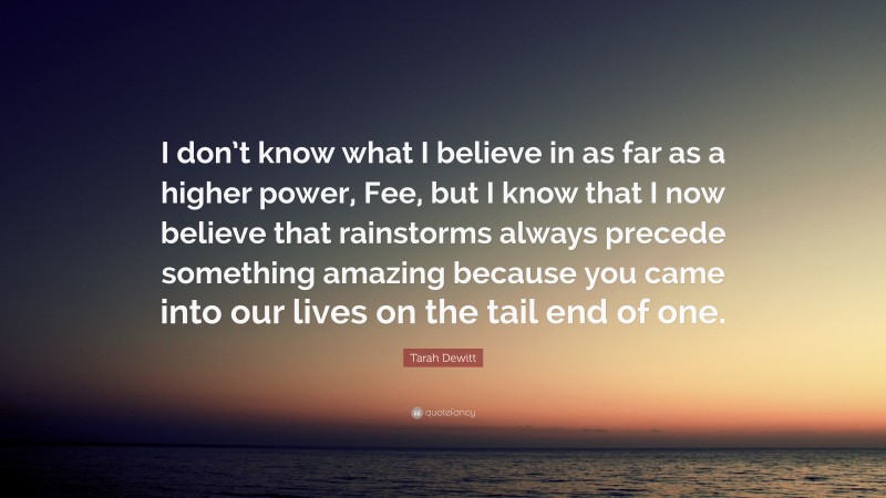 Tarah Dewitt Quote: “I don’t know what I believe in as far as a higher power, Fee, but I know that I now believe that rainstorms always precede something amazing because you came into our lives on the tail end of one.”