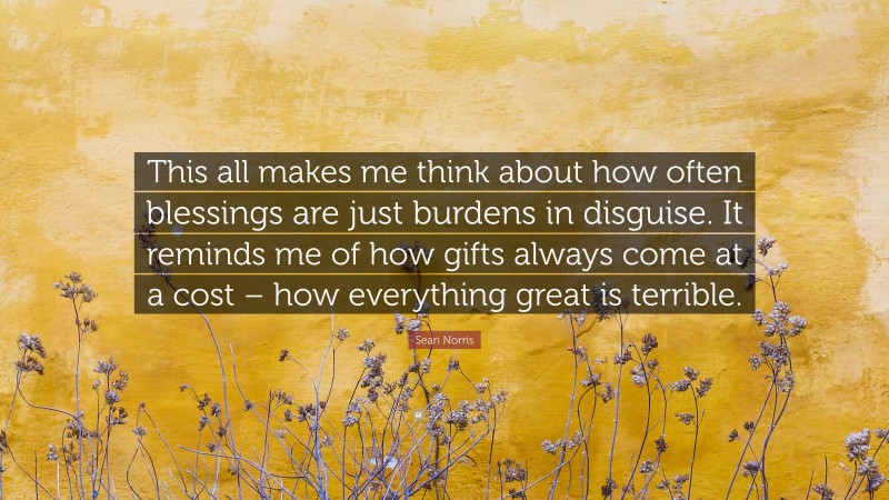 Sean Norris Quote: “This all makes me think about how often blessings are just burdens in disguise. It reminds me of how gifts always come at a cost – how everything great is terrible.”